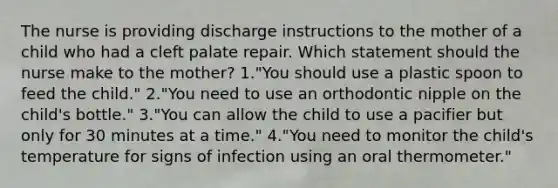 The nurse is providing discharge instructions to the mother of a child who had a cleft palate repair. Which statement should the nurse make to the mother? 1."You should use a plastic spoon to feed the child." 2."You need to use an orthodontic nipple on the child's bottle." 3."You can allow the child to use a pacifier but only for 30 minutes at a time." 4."You need to monitor the child's temperature for signs of infection using an oral thermometer."