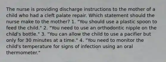 The nurse is providing discharge instructions to the mother of a child who had a cleft palate repair. Which statement should the nurse make to the mother? 1. "You should use a plastic spoon to feed the child." 2. "You need to use an orthodontic nipple on the child's bottle." 3. "You can allow the child to use a pacifier but only for 30 minutes at a time." 4. "You need to monitor the child's temperature for signs of infection using an oral thermometer."