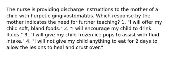 The nurse is providing discharge instructions to the mother of a child with herpetic gingivostomatitis. Which response by the mother indicates the need for further teaching? 1. "I will offer my child soft, bland foods." 2. "I will encourage my child to drink fluids." 3. "I will give my child frozen ice pops to assist with fluid intake." 4. "I will not give my child anything to eat for 2 days to allow the lesions to heal and crust over."