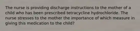 The nurse is providing discharge instructions to the mother of a child who has been prescribed tetracycline hydrochloride. The nurse stresses to the mother the importance of which measure in giving this medication to the child?