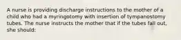 A nurse is providing discharge instructions to the mother of a child who had a myringotomy with insertion of tympanostomy tubes. The nurse instructs the mother that if the tubes fall out, she should: