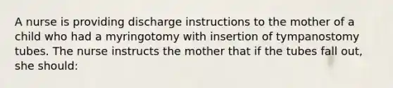 A nurse is providing discharge instructions to the mother of a child who had a myringotomy with insertion of tympanostomy tubes. The nurse instructs the mother that if the tubes fall out, she should: