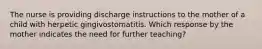 The nurse is providing discharge instructions to the mother of a child with herpetic gingivostomatitis. Which response by the mother indicates the need for further teaching?