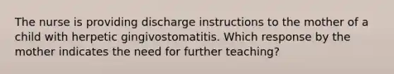 The nurse is providing discharge instructions to the mother of a child with herpetic gingivostomatitis. Which response by the mother indicates the need for further teaching?