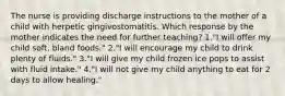 The nurse is providing discharge instructions to the mother of a child with herpetic gingivostomatitis. Which response by the mother indicates the need for further teaching? 1."I will offer my child soft, bland foods." 2."I will encourage my child to drink plenty of fluids." 3."I will give my child frozen ice pops to assist with fluid intake." 4."I will not give my child anything to eat for 2 days to allow healing."