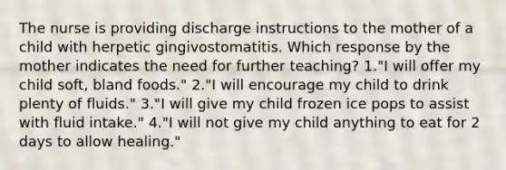 The nurse is providing discharge instructions to the mother of a child with herpetic gingivostomatitis. Which response by the mother indicates the need for further teaching? 1."I will offer my child soft, bland foods." 2."I will encourage my child to drink plenty of fluids." 3."I will give my child frozen ice pops to assist with fluid intake." 4."I will not give my child anything to eat for 2 days to allow healing."