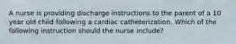 A nurse is providing discharge instructions to the parent of a 10 year old child following a cardiac catheterization. Which of the following instruction should the nurse include?