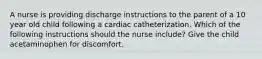 A nurse is providing discharge instructions to the parent of a 10 year old child following a cardiac catheterization. Which of the following instructions should the nurse include? Give the child acetaminophen for discomfort.