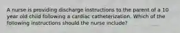 A nurse is providing discharge instructions to the parent of a 10 year old child following a cardiac catheterization. Which of the following instructions should the nurse include?