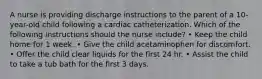 A nurse is providing discharge instructions to the parent of a 10-year-old child following a cardiac catheterization. Which of the following instructions should the nurse include? • Keep the child home for 1 week. • Give the child acetaminophen for discomfort. • Offer the child clear liquids for the first 24 hr. • Assist the child to take a tub bath for the first 3 days.