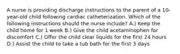 A nurse is providing discharge instructions to the parent of a 10-year-old child following cardiac catheterization. Which of the following instructions should the nurse include? A.) Keep the child home for 1 week B.) Give the child acetaminophen for discomfort C.) Offer the child clear liquids for the first 24 hours D.) Assist the child to take a tub bath for the first 3 days