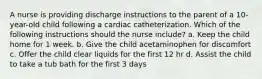 A nurse is providing discharge instructions to the parent of a 10-year-old child following a cardiac catheterization. Which of the following instructions should the nurse include? a. Keep the child home for 1 week. b. Give the child acetaminophen for discomfort c. Offer the child clear liquids for the first 12 hr d. Assist the child to take a tub bath for the first 3 days