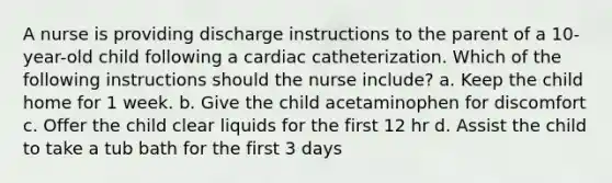 A nurse is providing discharge instructions to the parent of a 10-year-old child following a cardiac catheterization. Which of the following instructions should the nurse include? a. Keep the child home for 1 week. b. Give the child acetaminophen for discomfort c. Offer the child clear liquids for the first 12 hr d. Assist the child to take a tub bath for the first 3 days