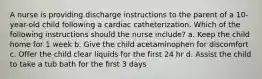 A nurse is providing discharge instructions to the parent of a 10-year-old child following a cardiac catheterization. Which of the following instructions should the nurse include? a. Keep the child home for 1 week b. Give the child acetaminophen for discomfort c. Offer the child clear liquids for the first 24 hr d. Assist the child to take a tub bath for the first 3 days