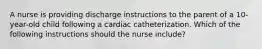 A nurse is providing discharge instructions to the parent of a 10-year-old child following a cardiac catheterization. Which of the following instructions should the nurse include?