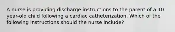 A nurse is providing discharge instructions to the parent of a 10-year-old child following a cardiac catheterization. Which of the following instructions should the nurse include?