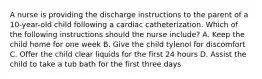 A nurse is providing the discharge instructions to the parent of a 10-year-old child following a cardiac catheterization. Which of the following instructions should the nurse include? A. Keep the child home for one week B. Give the child tylenol for discomfort C. Offer the child clear liquids for the first 24 hours D. Assist the child to take a tub bath for the first three days