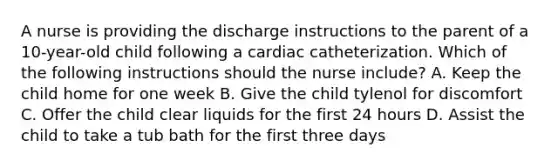 A nurse is providing the discharge instructions to the parent of a 10-year-old child following a cardiac catheterization. Which of the following instructions should the nurse include? A. Keep the child home for one week B. Give the child tylenol for discomfort C. Offer the child clear liquids for the first 24 hours D. Assist the child to take a tub bath for the first three days