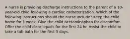 A nurse is providing discharge instructions to the parent of a 10-year-old child following a cardiac catheterization. Which of the following instructions should the nurse include? Keep the child home for 1 week. Give the child acetaminophen for discomfort. Offer the child clear liquids for the first 24 hr. Assist the child to take a tub bath for the first 3 days.