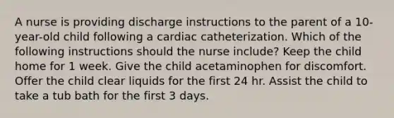 A nurse is providing discharge instructions to the parent of a 10-year-old child following a cardiac catheterization. Which of the following instructions should the nurse include? Keep the child home for 1 week. Give the child acetaminophen for discomfort. Offer the child clear liquids for the first 24 hr. Assist the child to take a tub bath for the first 3 days.