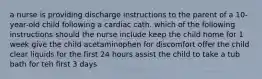 a nurse is providing discharge instructions to the parent of a 10-year-old child following a cardiac cath. which of the following instructions should the nurse include keep the child home for 1 week give the child acetaminophen for discomfort offer the child clear liquids for the first 24 hours assist the child to take a tub bath for teh first 3 days