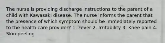 The nurse is providing discharge instructions to the parent of a child with Kawasaki disease. The nurse informs the parent that the presence of which symptom should be immediately reported to the health care provider? 1. Fever 2. Irritability 3. Knee pain 4. Skin peeling