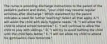 The nurse is providing discharge instructions to the parent of the pediatric patient and states, "your child may resume regular activities after discharge." Which statement by the parent indicates a need for further teaching? Select all that apply. A."I will assist the child with daily hygiene needs." B. "I will allow the child to attend school tomorrow." C. "I will continue to allow the child to play with siblings." D. "I will try to avoid bathing the child until the child feels better." E. "I will not allow my child to attend his gymnastics class tomorrow."