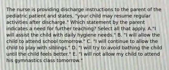 The nurse is providing discharge instructions to the parent of the pediatric patient and states, "your child may resume regular activities after discharge." Which statement by the parent indicates a need for further teaching? Select all that apply. A."I will assist the child with daily hygiene needs." B. "I will allow the child to attend school tomorrow." C. "I will continue to allow the child to play with siblings." D. "I will try to avoid bathing the child until the child feels better." E. "I will not allow my child to attend his gymnastics class tomorrow."