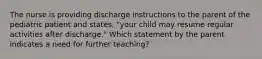 The nurse is providing discharge instructions to the parent of the pediatric patient and states, "your child may resume regular activities after discharge." Which statement by the parent indicates a need for further teaching?