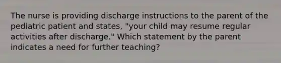 The nurse is providing discharge instructions to the parent of the pediatric patient and states, "your child may resume regular activities after discharge." Which statement by the parent indicates a need for further teaching?