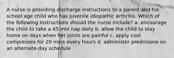 A nurse is providing discharge instructions to a parent and his school age child who has juvenile idiopathic arthritis. Which of the following instructions should the nurse include? a. encourage the child to take a 45 min nap daily b. allow the child to stay home on days when her joints are painful c. apply cool compresses for 20 mins every hours d. administer prednisone on an alternate-day schedule