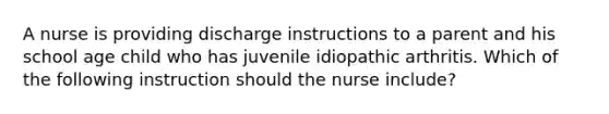 A nurse is providing discharge instructions to a parent and his school age child who has juvenile idiopathic arthritis. Which of the following instruction should the nurse include?