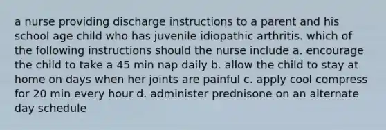 a nurse providing discharge instructions to a parent and his school age child who has juvenile idiopathic arthritis. which of the following instructions should the nurse include a. encourage the child to take a 45 min nap daily b. allow the child to stay at home on days when her joints are painful c. apply cool compress for 20 min every hour d. administer prednisone on an alternate day schedule