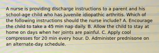 A nurse is providing discharge instructions to a parent and his school-age child who has juvenile idiopathic arthritis. Which of the following instructions should the nurse include? A. Encourage the child to take a 45 min nap daily. B. Allow the child to stay at home on days when her joints are painful. C. Apply cool compresses for 20 min every hour. D. Administer prednisone on an alternate-day schedule.