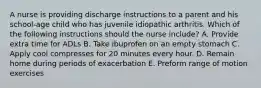 A nurse is providing discharge instructions to a parent and his school-age child who has juvenile idiopathic arthritis. Which of the following instructions should the nurse include? A. Provide extra time for ADLs B. Take ibuprofen on an empty stomach C. Apply cool compresses for 20 minutes every hour. D. Remain home during periods of exacerbation E. Preform range of motion exercises