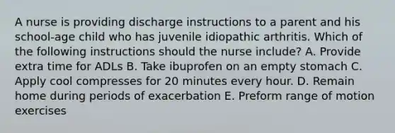 A nurse is providing discharge instructions to a parent and his school-age child who has juvenile idiopathic arthritis. Which of the following instructions should the nurse include? A. Provide extra time for ADLs B. Take ibuprofen on an empty stomach C. Apply cool compresses for 20 minutes every hour. D. Remain home during periods of exacerbation E. Preform range of motion exercises