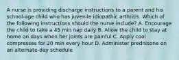 A nurse is providing discharge instructions to a parent and his school-age child who has juvenile idiopathic arthritis. Which of the following instructions should the nurse include? A. Encourage the child to take a 45 min nap daily B. Allow the child to stay at home on days when her joints are painful C. Apply cool compresses for 20 min every hour D. Administer prednisone on an alternate-day schedule