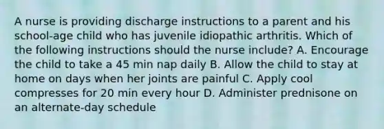 A nurse is providing discharge instructions to a parent and his school-age child who has juvenile idiopathic arthritis. Which of the following instructions should the nurse include? A. Encourage the child to take a 45 min nap daily B. Allow the child to stay at home on days when her joints are painful C. Apply cool compresses for 20 min every hour D. Administer prednisone on an alternate-day schedule