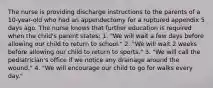 The nurse is providing discharge instructions to the parents of a 10-year-old who had an appendectomy for a ruptured appendix 5 days ago. The nurse knows that further education is required when the child's parent states: 1. "We will wait a few days before allowing our child to return to school." 2. "We will wait 2 weeks before allowing our child to return to sports." 3. "We will call the pediatrician's office if we notice any drainage around the wound." 4. "We will encourage our child to go for walks every day."