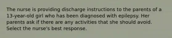 The nurse is providing discharge instructions to the parents of a 13-year-old girl who has been diagnosed with epilepsy. Her parents ask if there are any activities that she should avoid. Select the nurse's best response.