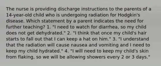 The nurse is providing discharge instructions to the parents of a 14-year-old child who is undergoing radiation for Hodgkin's disease. Which statement by a parent indicates the need for further teaching? 1. "I need to watch for diarrhea, so my child does not get dehydrated." 2. "I think that once my child's hair starts to fall out that I can keep a hat on him." 3. "I understand that the radiation will cause nausea and vomiting and I need to keep my child hydrated." 4. "I will need to keep my child's skin from flaking, so we will be allowing showers every 2 or 3 days."