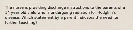 The nurse is providing discharge instructions to the parents of a 14-year-old child who is undergoing radiation for Hodgkin's disease. Which statement by a parent indicates the need for further teaching?