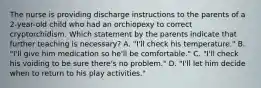 The nurse is providing discharge instructions to the parents of a 2-year-old child who had an orchiopexy to correct cryptorchidism. Which statement by the parents indicate that further teaching is necessary? A. "I'll check his temperature." B. "I'll give him medication so he'll be comfortable." C. "I'll check his voiding to be sure there's no problem." D. "I'll let him decide when to return to his play activities."