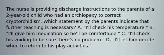 The nurse is providing discharge instructions to the parents of a 2-year-old child who had an orchiopexy to correct cryptorchidism. Which statement by the parents indicate that further teaching is necessary? A. "I'll check his temperature." B. "I'll give him medication so he'll be comfortable." C. "I'll check his voiding to be sure there's no problem." D. "I'll let him decide when to return to his play activities."