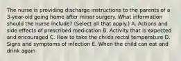 The nurse is providing discharge instructions to the parents of a 3-year-old going home after minor surgery. What information should the nurse include? (Select all that apply.) A. Actions and side effects of prescribed medication B. Activity that is expected and encouraged C. How to take the childs rectal temperature D. Signs and symptoms of infection E. When the child can eat and drink again