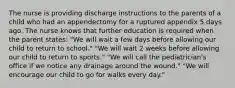 The nurse is providing discharge instructions to the parents of a child who had an appendectomy for a ruptured appendix 5 days ago. The nurse knows that further education is required when the parent states: "We will wait a few days before allowing our child to return to school." "We will wait 2 weeks before allowing our child to return to sports." "We will call the pediatrician's office if we notice any drainage around the wound." "We will encourage our child to go for walks every day."