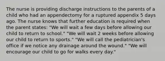 The nurse is providing discharge instructions to the parents of a child who had an appendectomy for a ruptured appendix 5 days ago. The nurse knows that further education is required when the parent states: "We will wait a few days before allowing our child to return to school." "We will wait 2 weeks before allowing our child to return to sports." "We will call the pediatrician's office if we notice any drainage around the wound." "We will encourage our child to go for walks every day."