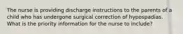 The nurse is providing discharge instructions to the parents of a child who has undergone surgical correction of hypospadias. What is the priority information for the nurse to include?