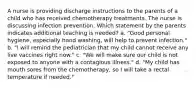 A nurse is providing discharge instructions to the parents of a child who has received chemotherapy treatments. The nurse is discussing infection prevention. Which statement by the parents indicates additional teaching is needed? a. "Good personal hygiene, especially hand washing, will help to prevent infection." b. "I will remind the pediatrician that my child cannot receive any live vaccines right now." c. "We will make sure our child is not exposed to anyone with a contagious illness." d. "My child has mouth sores from the chemotherapy, so I will take a rectal temperature if needed."