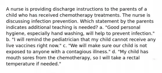 A nurse is providing discharge instructions to the parents of a child who has received chemotherapy treatments. The nurse is discussing infection prevention. Which statement by the parents indicates additional teaching is needed? a. "Good personal hygiene, especially hand washing, will help to prevent infection." b. "I will remind the pediatrician that my child cannot receive any live vaccines right now." c. "We will make sure our child is not exposed to anyone with a contagious illness." d. "My child has mouth sores from the chemotherapy, so I will take a rectal temperature if needed."